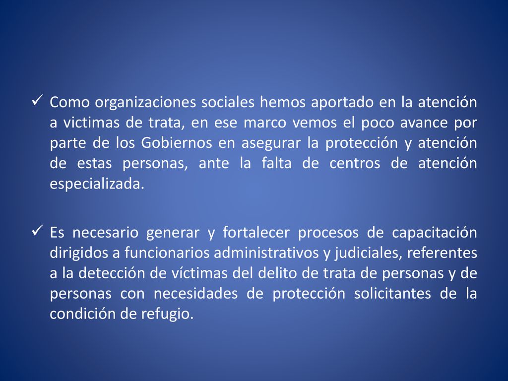 Como organizaciones sociales hemos aportado en la atención a victimas de trata, en ese marco vemos el poco avance por parte de los Gobiernos en asegurar la protección y atención de estas personas, ante la falta de centros de atención especializada.