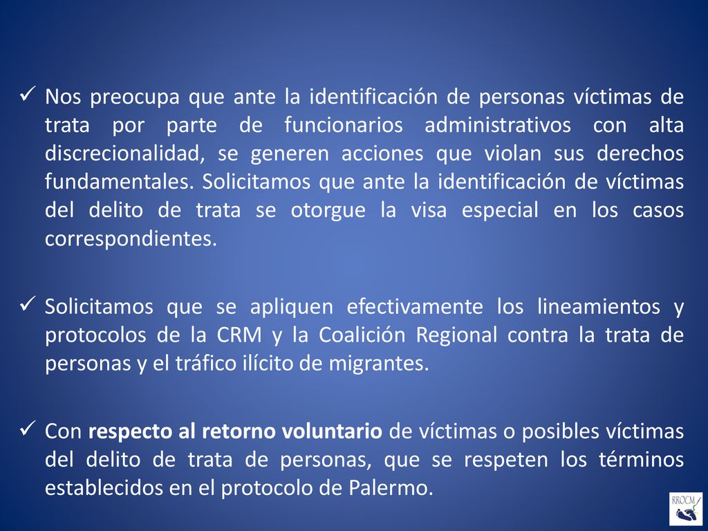 Nos preocupa que ante la identificación de personas víctimas de trata por parte de funcionarios administrativos con alta discrecionalidad, se generen acciones que violan sus derechos fundamentales. Solicitamos que ante la identificación de víctimas del delito de trata se otorgue la visa especial en los casos correspondientes.
