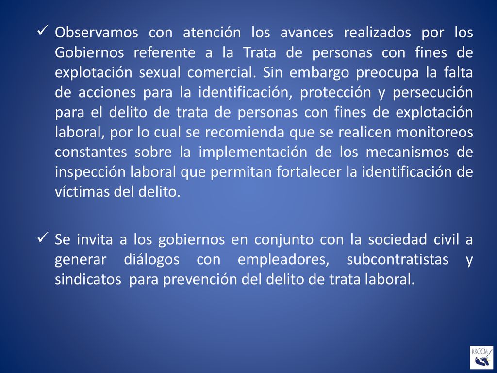 Observamos con atención los avances realizados por los Gobiernos referente a la Trata de personas con fines de explotación sexual comercial. Sin embargo preocupa la falta de acciones para la identificación, protección y persecución para el delito de trata de personas con fines de explotación laboral, por lo cual se recomienda que se realicen monitoreos constantes sobre la implementación de los mecanismos de inspección laboral que permitan fortalecer la identificación de víctimas del delito.