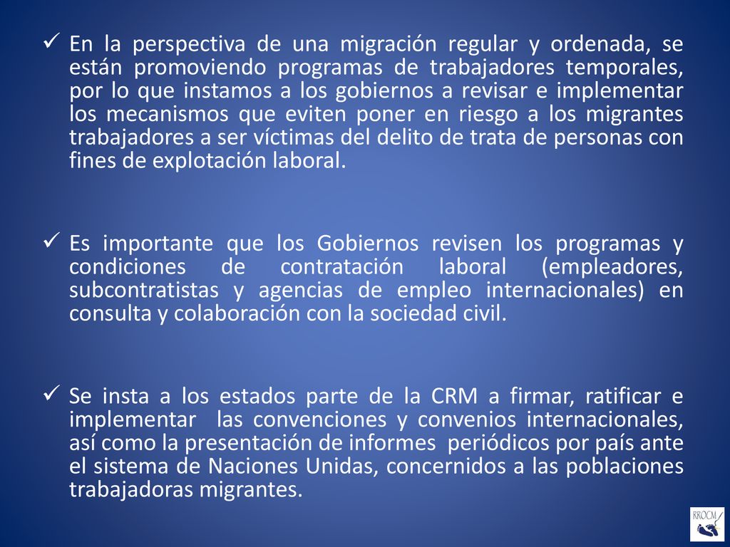 En la perspectiva de una migración regular y ordenada, se están promoviendo programas de trabajadores temporales, por lo que instamos a los gobiernos a revisar e implementar los mecanismos que eviten poner en riesgo a los migrantes trabajadores a ser víctimas del delito de trata de personas con fines de explotación laboral.