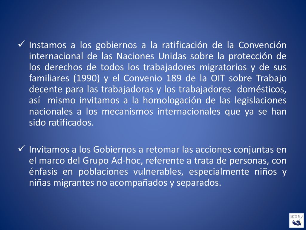 Instamos a los gobiernos a la ratificación de la Convención internacional de las Naciones Unidas sobre la protección de los derechos de todos los trabajadores migratorios y de sus familiares (1990) y el Convenio 189 de la OIT sobre Trabajo decente para las trabajadoras y los trabajadores domésticos, así mismo invitamos a la homologación de las legislaciones nacionales a los mecanismos internacionales que ya se han sido ratificados.