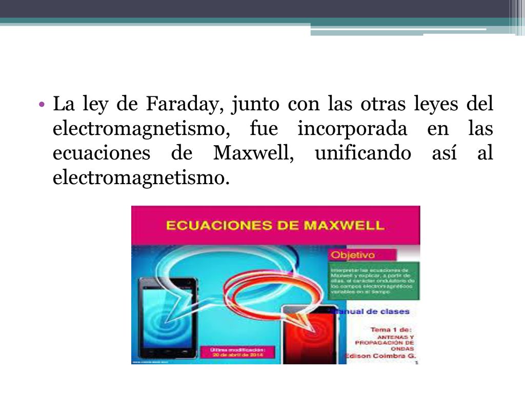 La ley de Faraday, junto con las otras leyes del electromagnetismo, fue incorporada en las ecuaciones de Maxwell, unificando así al electromagnetismo.