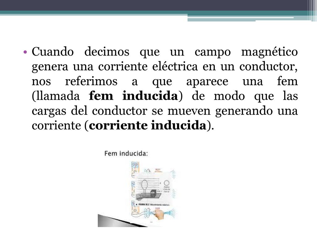 Cuando decimos que un campo magnético genera una corriente eléctrica en un conductor, nos referimos a que aparece una fem (llamada fem inducida) de modo que las cargas del conductor se mueven generando una corriente (corriente inducida).