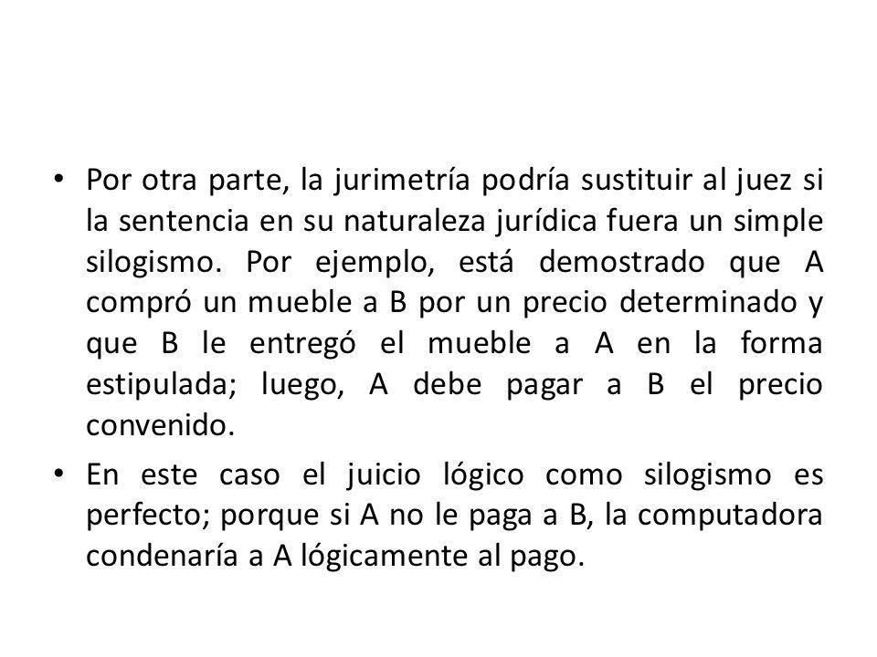 Por otra parte, la jurimetría podría sustituir al juez si la sentencia en su naturaleza jurídica fuera un simple silogismo. Por ejemplo, está demostrado que A compró un mueble a B por un precio determinado y que B le entregó el mueble a A en la forma estipulada; luego, A debe pagar a B el precio convenido.
