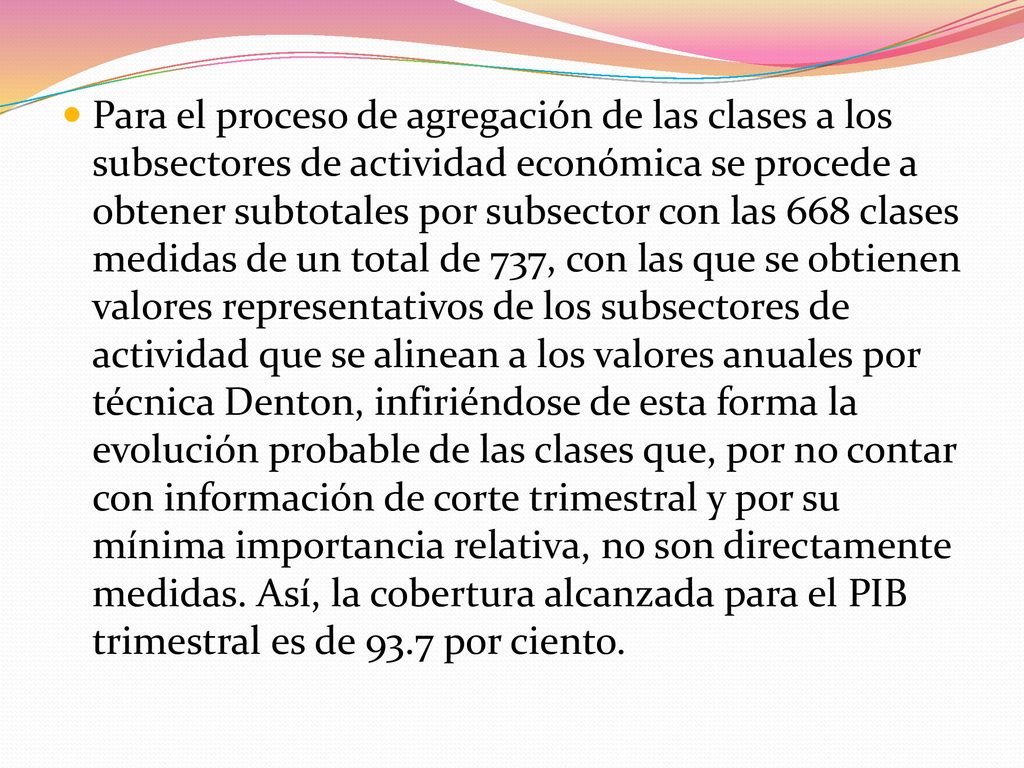 Para el proceso de agregación de las clases a los subsectores de actividad económica se procede a obtener subtotales por subsector con las 668 clases medidas de un total de 737, con las que se obtienen valores representativos de los subsectores de actividad que se alinean a los valores anuales por técnica Denton, infiriéndose de esta forma la evolución probable de las clases que, por no contar con información de corte trimestral y por su mínima importancia relativa, no son directamente medidas.