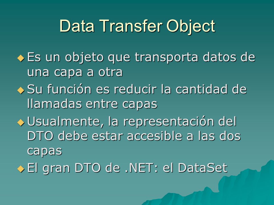 Data Transfer Object Es un objeto que transporta datos de una capa a otra. Su función es reducir la cantidad de llamadas entre capas.