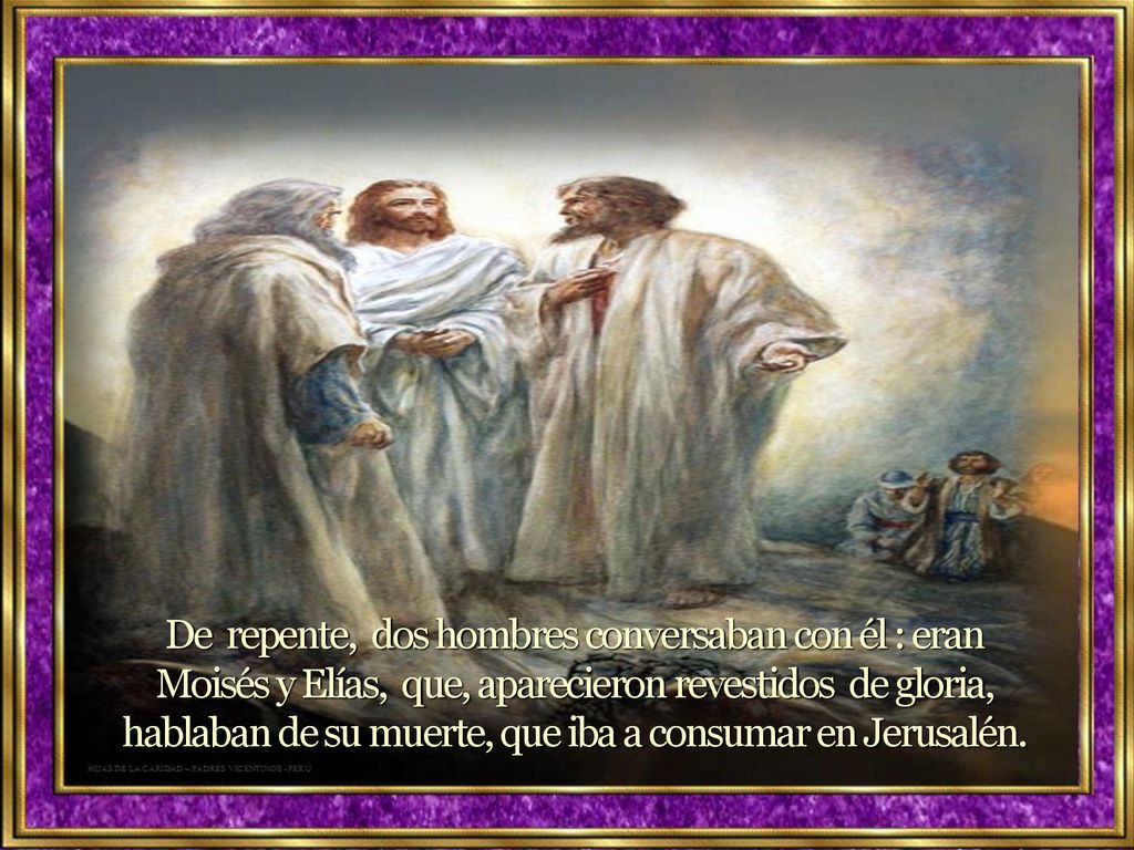 De repente, dos hombres conversaban con él : eran Moisés y Elías, que, aparecieron revestidos de gloria, hablaban de su muerte, que iba a consumar en Jerusalén.