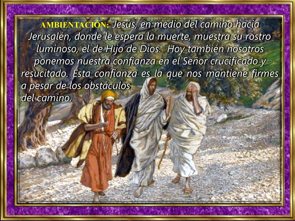 AMBIENTACIÓN: Jesús, en medio del camino hacia Jerusalén, donde le espera la muerte, muestra su rostro luminoso, el de Hijo de Dios. Hoy también nosotros ponemos nuestra confianza en el Señor crucificado y