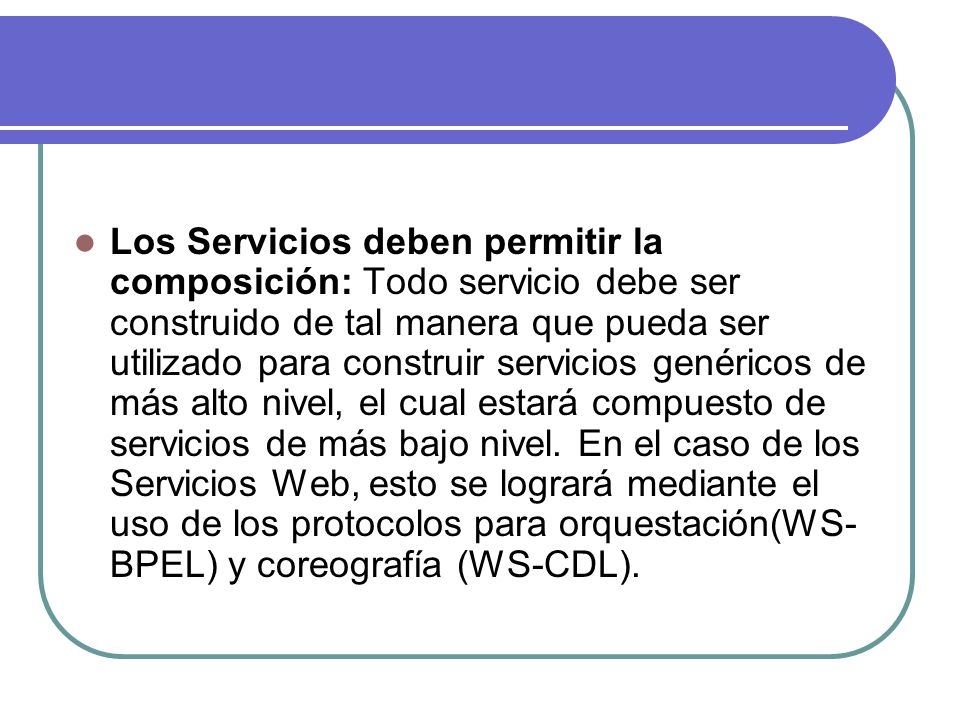 Los Servicios deben permitir la composición: Todo servicio debe ser construido de tal manera que pueda ser utilizado para construir servicios genéricos de más alto nivel, el cual estará compuesto de servicios de más bajo nivel.