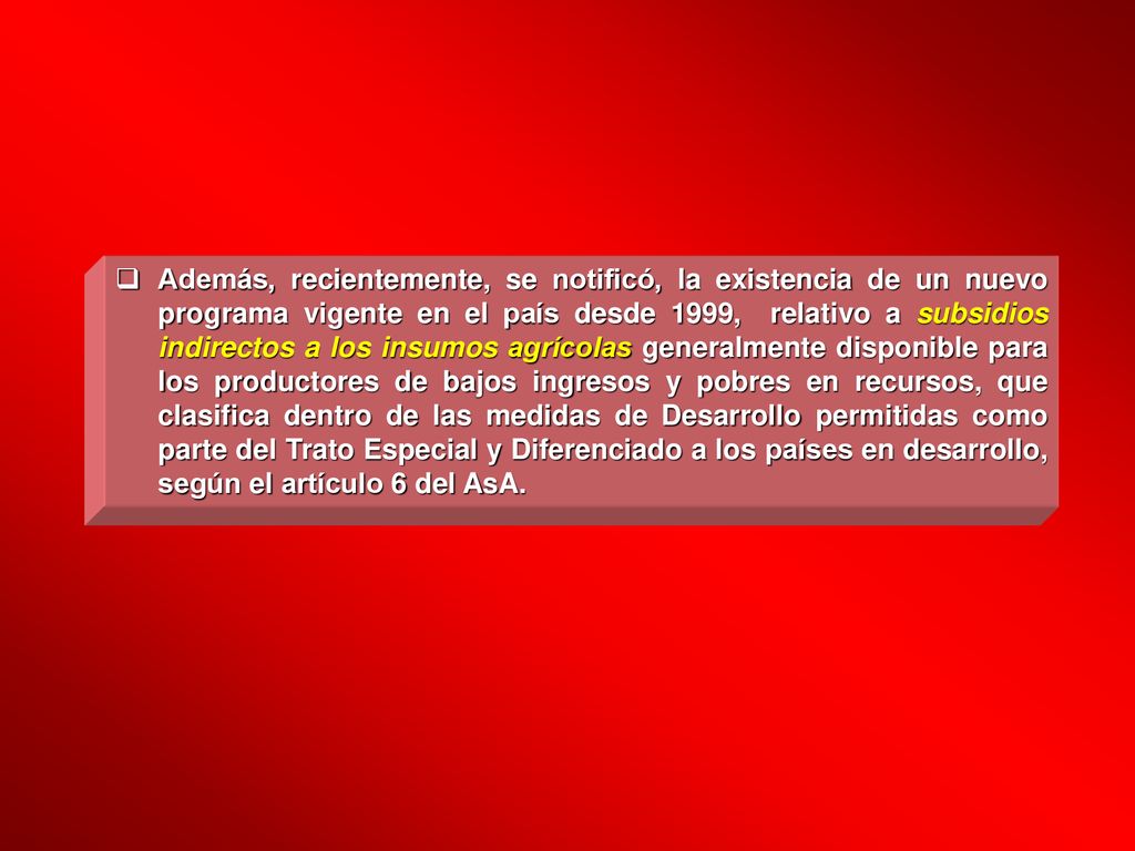 Además, recientemente, se notificó, la existencia de un nuevo programa vigente en el país desde 1999, relativo a subsidios indirectos a los insumos agrícolas generalmente disponible para los productores de bajos ingresos y pobres en recursos, que clasifica dentro de las medidas de Desarrollo permitidas como parte del Trato Especial y Diferenciado a los países en desarrollo, según el artículo 6 del AsA.