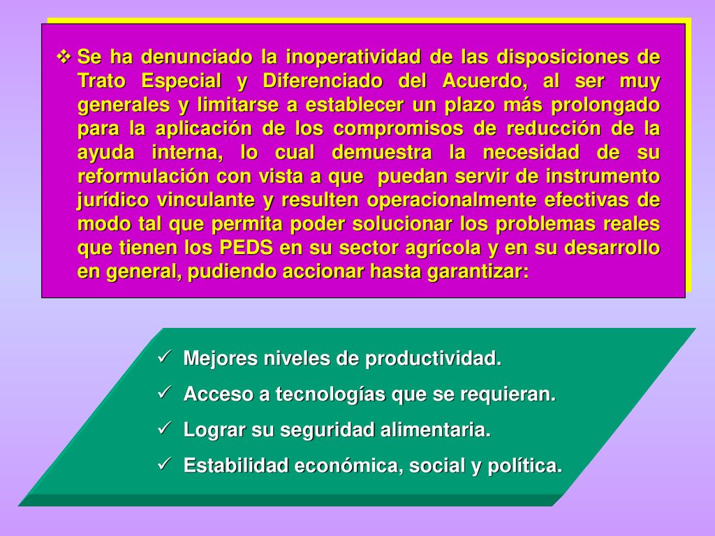 Se ha denunciado la inoperatividad de las disposiciones de Trato Especial y Diferenciado del Acuerdo, al ser muy generales y limitarse a establecer un plazo más prolongado para la aplicación de los compromisos de reducción de la ayuda interna, lo cual demuestra la necesidad de su reformulación con vista a que puedan servir de instrumento jurídico vinculante y resulten operacionalmente efectivas de modo tal que permita poder solucionar los problemas reales que tienen los PEDS en su sector agrícola y en su desarrollo en general, pudiendo accionar hasta garantizar: