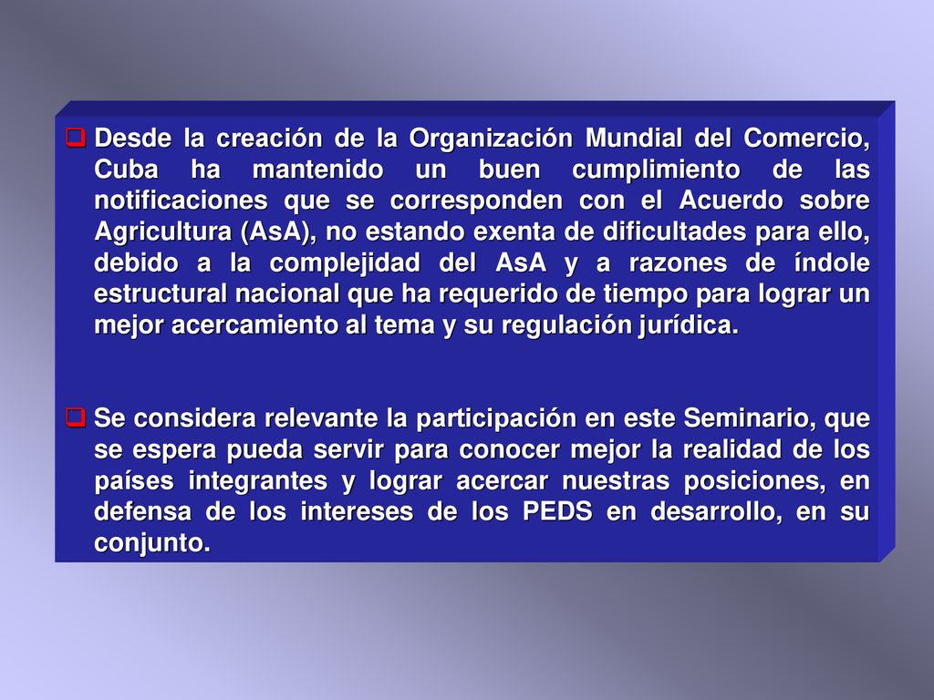 Desde la creación de la Organización Mundial del Comercio, Cuba ha mantenido un buen cumplimiento de las notificaciones que se corresponden con el Acuerdo sobre Agricultura (AsA), no estando exenta de dificultades para ello, debido a la complejidad del AsA y a razones de índole estructural nacional que ha requerido de tiempo para lograr un mejor acercamiento al tema y su regulación jurídica.
