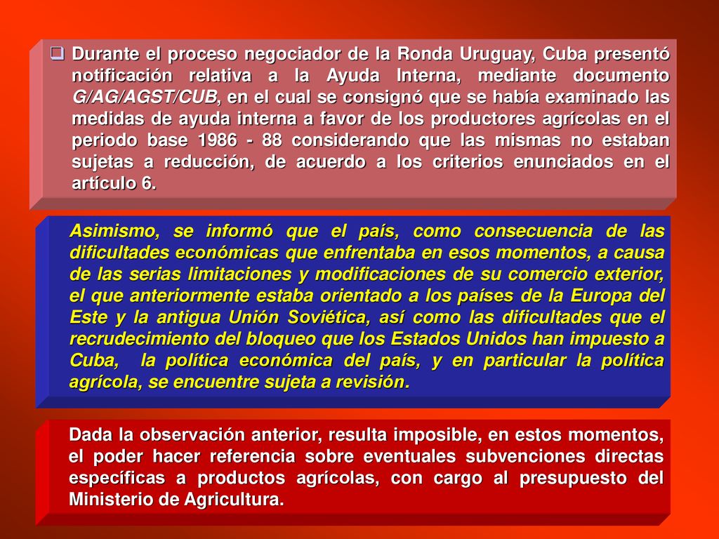 Durante el proceso negociador de la Ronda Uruguay, Cuba presentó notificación relativa a la Ayuda Interna, mediante documento G/AG/AGST/CUB, en el cual se consignó que se había examinado las medidas de ayuda interna a favor de los productores agrícolas en el periodo base considerando que las mismas no estaban sujetas a reducción, de acuerdo a los criterios enunciados en el artículo 6.