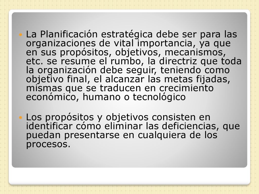 La Planificación estratégica debe ser para las organizaciones de vital importancia, ya que en sus propósitos, objetivos, mecanismos, etc. se resume el rumbo, la directriz que toda la organización debe seguir, teniendo como objetivo final, el alcanzar las metas fijadas, mismas que se traducen en crecimiento económico, humano o tecnológico