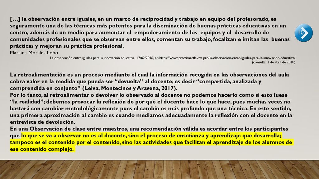 […] la observación entre iguales, en un marco de reciprocidad y trabajo en equipo del profesorado, es seguramente una de las técnicas más potentes para la diseminación de buenas prácticas educativas en un centro, además de un medio para aumentar el empoderamiento de los equipos y el desarrollo de comunidades profesionales que se observan entre ellos, comentan su trabajo, focalizan e imitan las buenas prácticas y mejoran su práctica profesional.