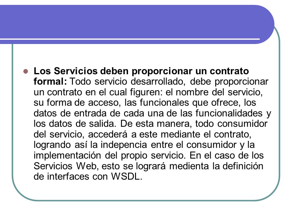 Los Servicios deben proporcionar un contrato formal: Todo servicio desarrollado, debe proporcionar un contrato en el cual figuren: el nombre del servicio, su forma de acceso, las funcionales que ofrece, los datos de entrada de cada una de las funcionalidades y los datos de salida.