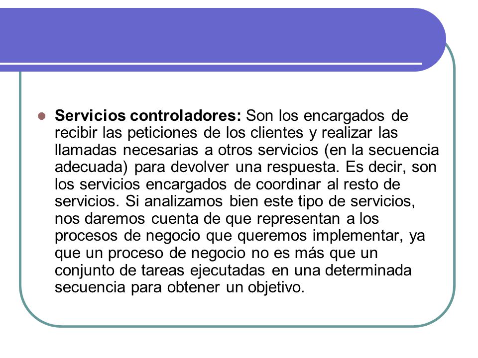 Servicios controladores: Son los encargados de recibir las peticiones de los clientes y realizar las llamadas necesarias a otros servicios (en la secuencia adecuada) para devolver una respuesta.
