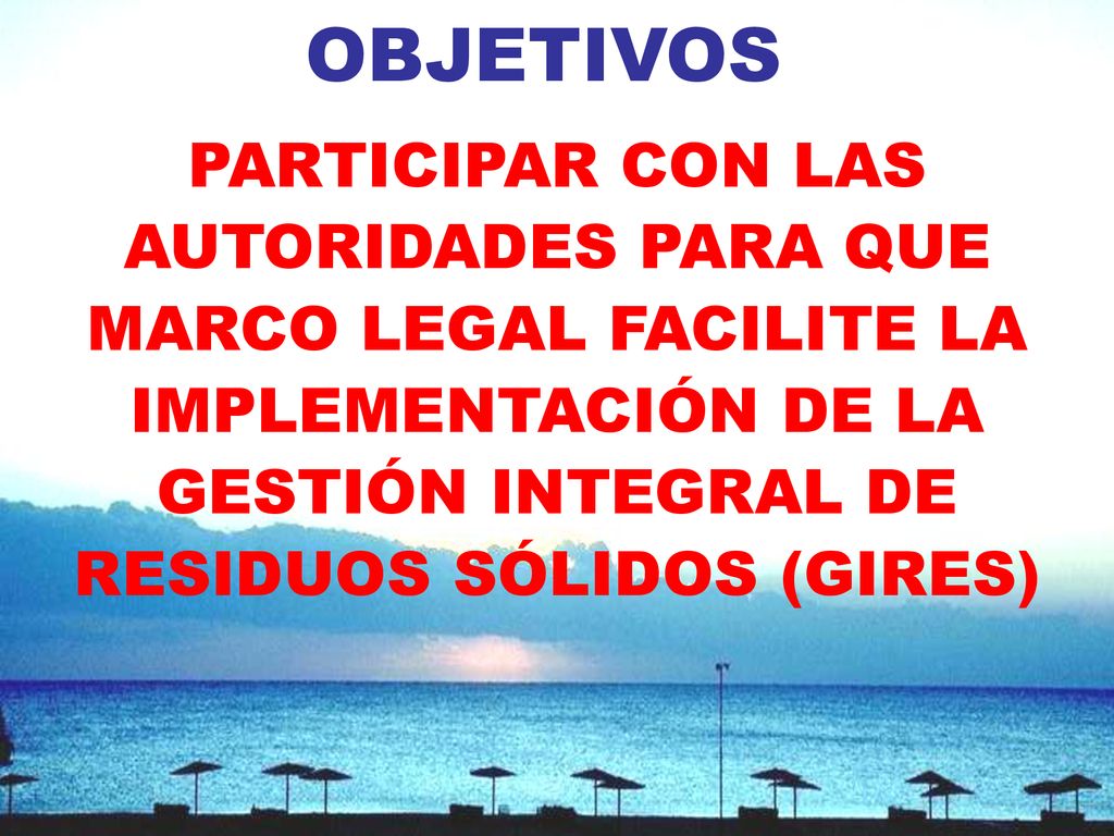 OBJETIVOS PARTICIPAR CON LAS AUTORIDADES PARA QUE MARCO LEGAL FACILITE LA IMPLEMENTACIÓN DE LA GESTIÓN INTEGRAL DE RESIDUOS SÓLIDOS (GIRES)