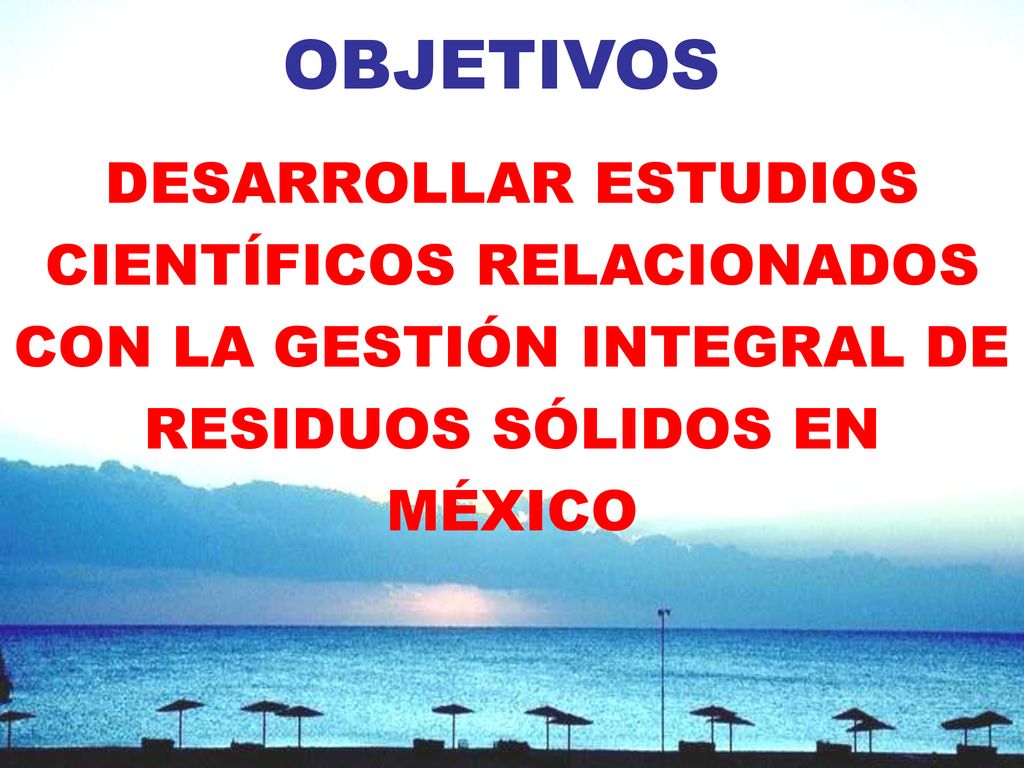 OBJETIVOS DESARROLLAR ESTUDIOS CIENTÍFICOS RELACIONADOS CON LA GESTIÓN INTEGRAL DE RESIDUOS SÓLIDOS EN MÉXICO.