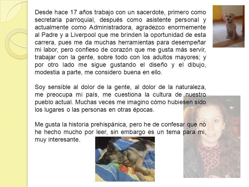 Desde hace 17 años trabajo con un sacerdote, primero como secretaria parroquial, después como asistente personal y actualmente como Administradora, agradezco enormemente al Padre y a Liverpool que me brinden la oportunidad de esta carrera, pues me da muchas herramientas para desempeñar mi labor, pero confieso de corazón que me gusta más servir, trabajar con la gente, sobre todo con los adultos mayores; y por otro lado me sigue gustando el diseño y el dibujo, modestia a parte, me considero buena en ello.