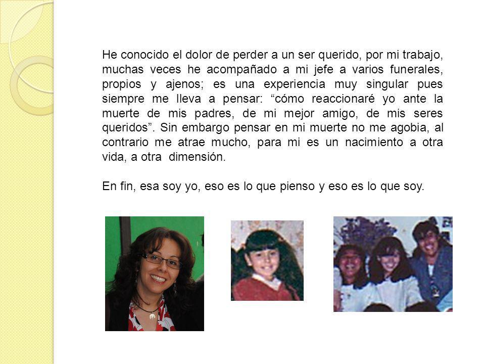 He conocido el dolor de perder a un ser querido, por mi trabajo, muchas veces he acompañado a mi jefe a varios funerales, propios y ajenos; es una experiencia muy singular pues siempre me lleva a pensar: cómo reaccionaré yo ante la muerte de mis padres, de mi mejor amigo, de mis seres queridos . Sin embargo pensar en mi muerte no me agobia, al contrario me atrae mucho, para mi es un nacimiento a otra vida, a otra dimensión.