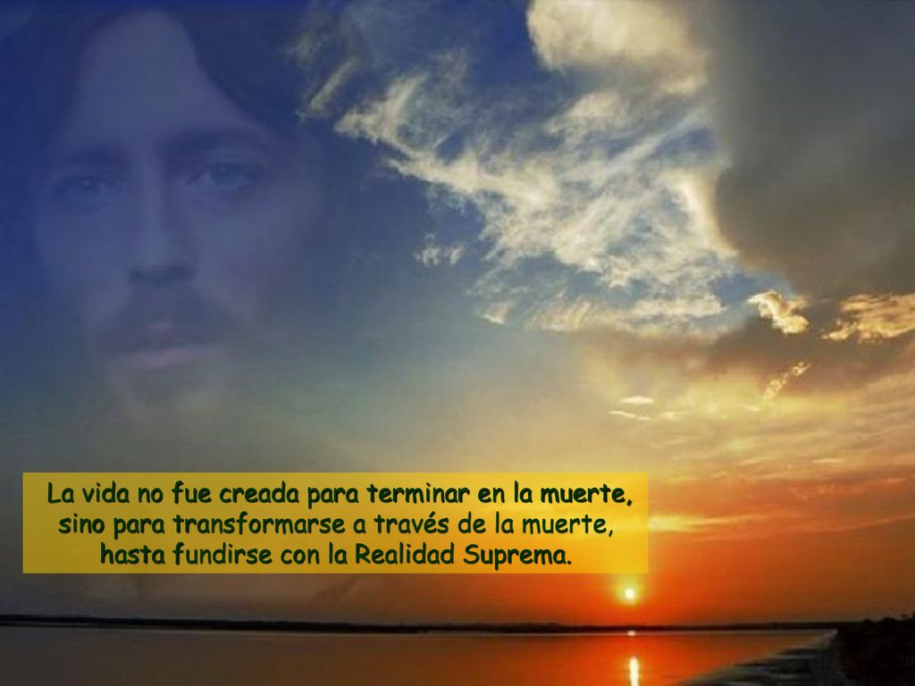 La vida no fue creada para terminar en la muerte, sino para transformarse a través de la muerte, hasta fundirse con la Realidad Suprema.