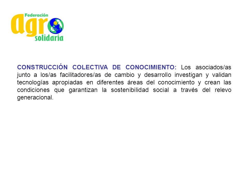 CONSTRUCCIÓN COLECTIVA DE CONOCIMIENTO: Los asociados/as junto a los/as facilitadores/as de cambio y desarrollo investigan y validan tecnologías apropiadas en diferentes áreas del conocimiento y crean las condiciones que garantizan la sostenibilidad social a través del relevo generacional.
