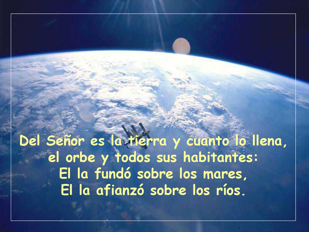 Del Señor es la tierra y cuanto lo llena, el orbe y todos sus habitantes: El la fundó sobre los mares, El la afianzó sobre los ríos.