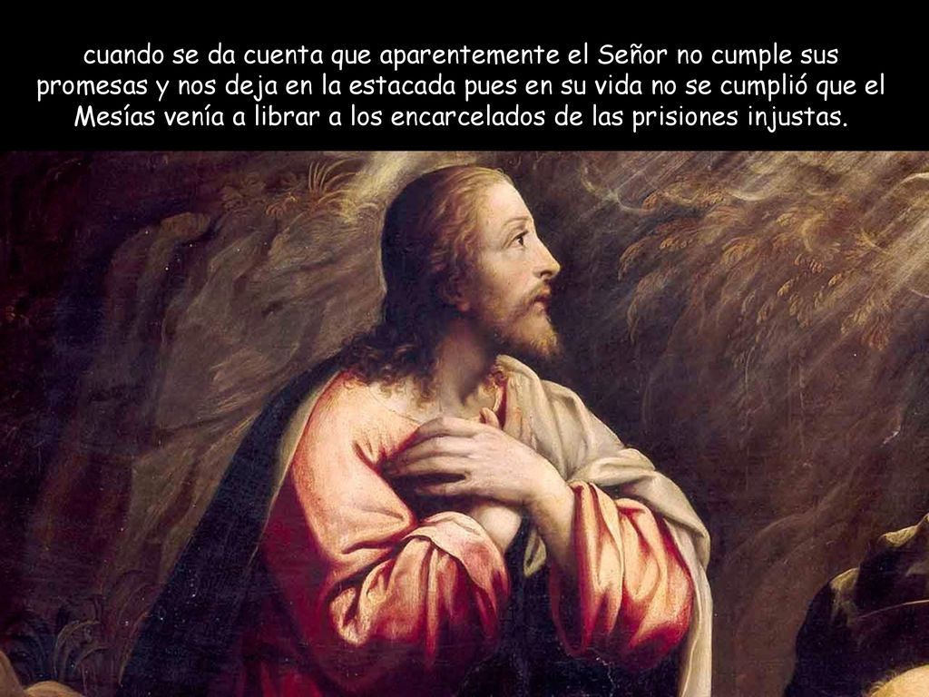 cuando se da cuenta que aparentemente el Señor no cumple sus promesas y nos deja en la estacada pues en su vida no se cumplió que el Mesías venía a librar a los encarcelados de las prisiones injustas.