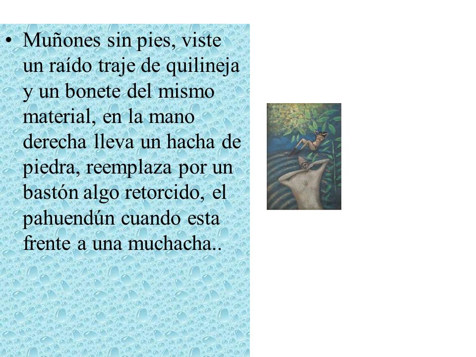 Muñones sin pies, viste un raído traje de quilineja y un bonete del mismo material, en la mano derecha lleva un hacha de piedra, reemplaza por un bastón algo retorcido, el pahuendún cuando esta frente a una muchacha..