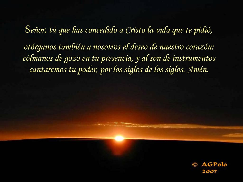 Señor, tú que has concedido a Cristo la vida que te pidió, otórganos también a nosotros el deseo de nuestro corazón: cólmanos de gozo en tu presencia, y al son de instrumentos cantaremos tu poder, por los siglos de los siglos.