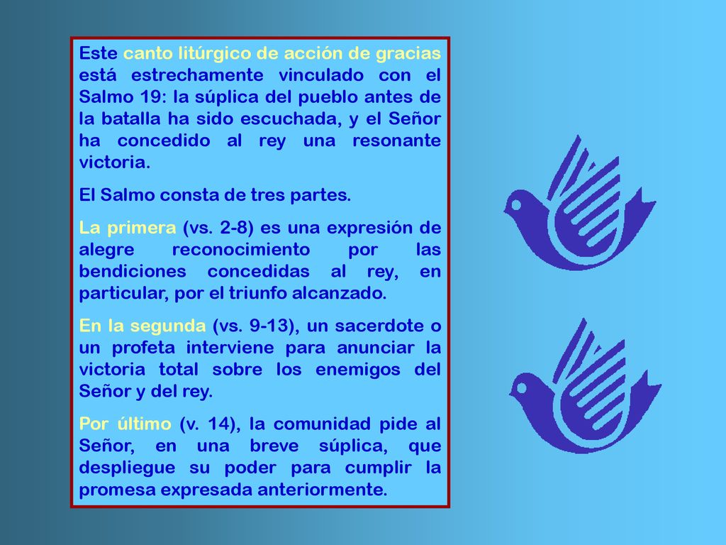 Este canto litúrgico de acción de gracias está estrechamente vinculado con el Salmo 19: la súplica del pueblo antes de la batalla ha sido escuchada, y el Señor ha concedido al rey una resonante victoria.