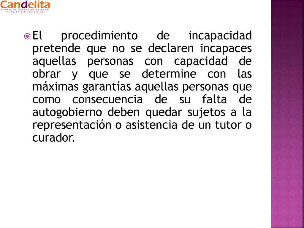 El procedimiento de incapacidad pretende que no se declaren incapaces aquellas personas con capacidad de obrar y que se determine con las máximas garantías aquellas personas que como consecuencia de su falta de autogobierno deben quedar sujetos a la representación o asistencia de un tutor o curador.
