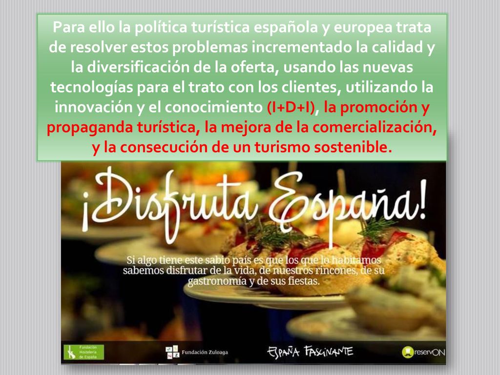 Para ello la política turística española y europea trata de resolver estos problemas incrementado la calidad y la diversificación de la oferta, usando las nuevas tecnologías para el trato con los clientes, utilizando la innovación y el conocimiento (I+D+I), la promoción y propaganda turística, la mejora de la comercialización, y la consecución de un turismo sostenible.