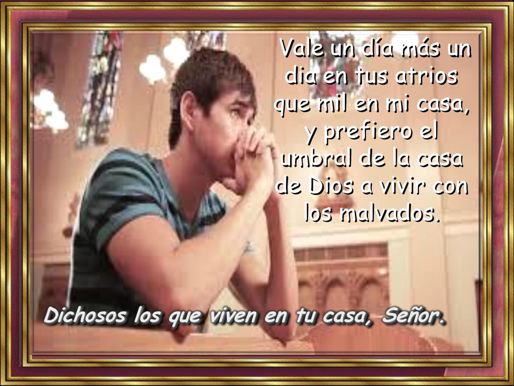 Vale un día más un dia en tus atrios que mil en mi casa, y prefiero el umbral de la casa de Dios a vivir con los malvados.