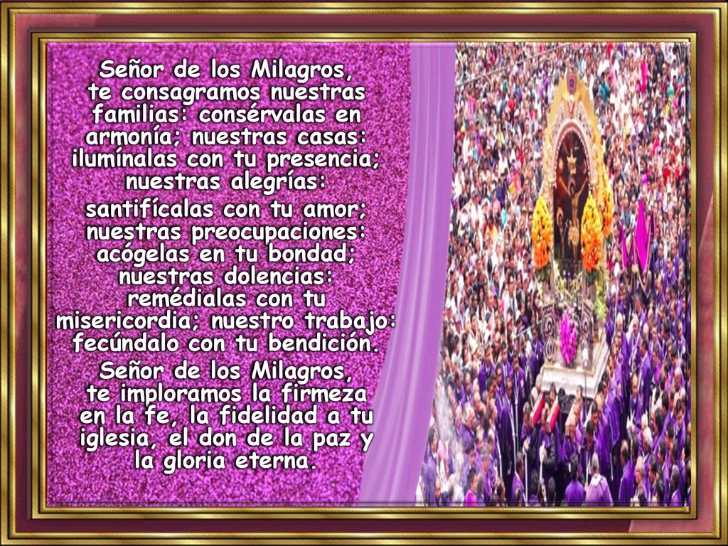 Señor de los Milagros, te consagramos nuestras familias: consérvalas en armonía; nuestras casas: ilumínalas con tu presencia; nuestras alegrías:
