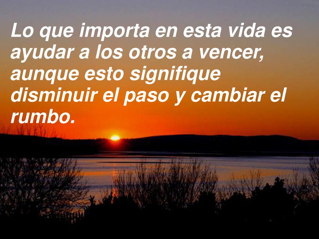 Lo que importa en esta vida es ayudar a los otros a vencer, aunque esto signifique disminuir el paso y cambiar el rumbo.