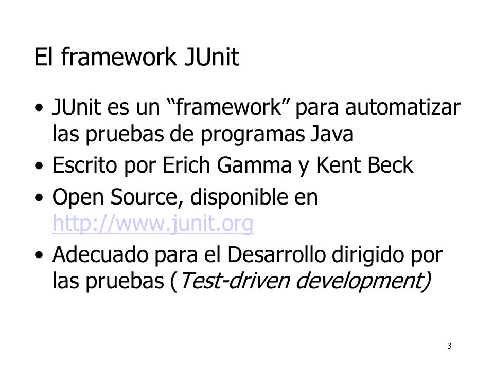 El framework JUnit JUnit es un framework para automatizar las pruebas de programas Java. Escrito por Erich Gamma y Kent Beck.