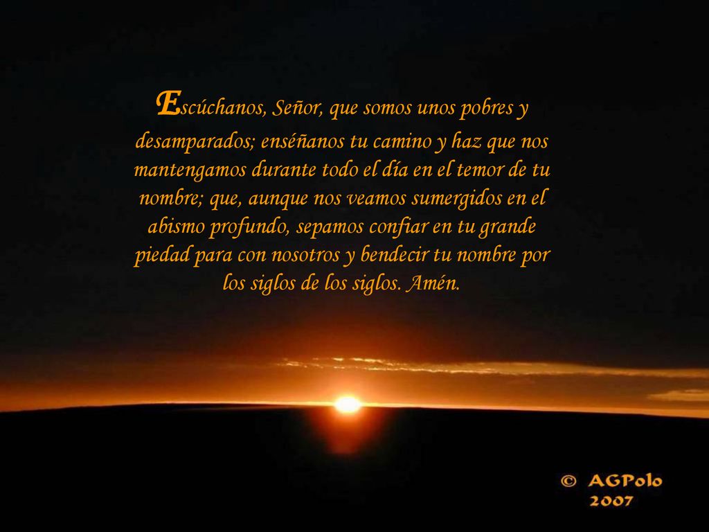 Escúchanos, Señor, que somos unos pobres y desamparados; enséñanos tu camino y haz que nos mantengamos durante todo el día en el temor de tu nombre; que, aunque nos veamos sumergidos en el abismo profundo, sepamos confiar en tu grande piedad para con nosotros y bendecir tu nombre por los siglos de los siglos.