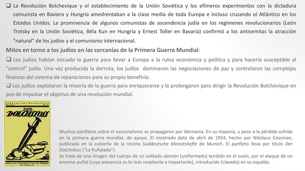 La Revolución Bolchevique y el establecimiento de la Unión Soviética y los efímeros experimentos con la dictadura comunista en Baviera y Hungría amedrentaban a la clase media de toda Europa e incluso cruzando el Atlántico en los Estados Unidos. La prominencia de algunos comunistas de ascendencia judía en los regímenes revolucionarios (León Trotsky en la Unión Soviética, Béla Kun en Hungría y Ernest Toller en Bavaria) confirmó a los antisemitas la atracción natural de los judíos y el comunismo internacional.
