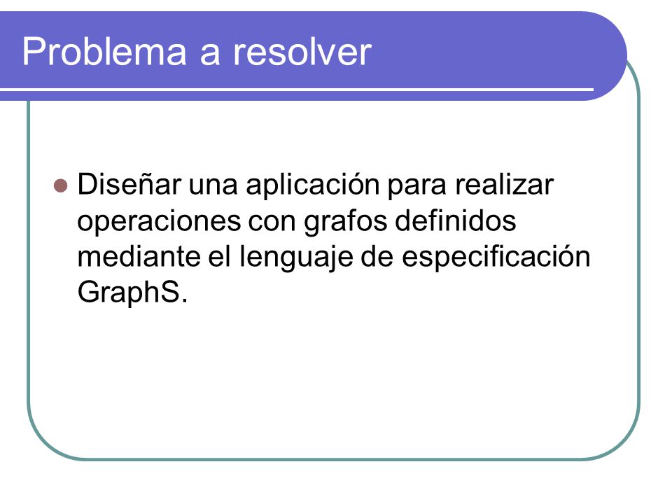 Problema a resolver Diseñar una aplicación para realizar operaciones con grafos definidos mediante el lenguaje de especificación GraphS.