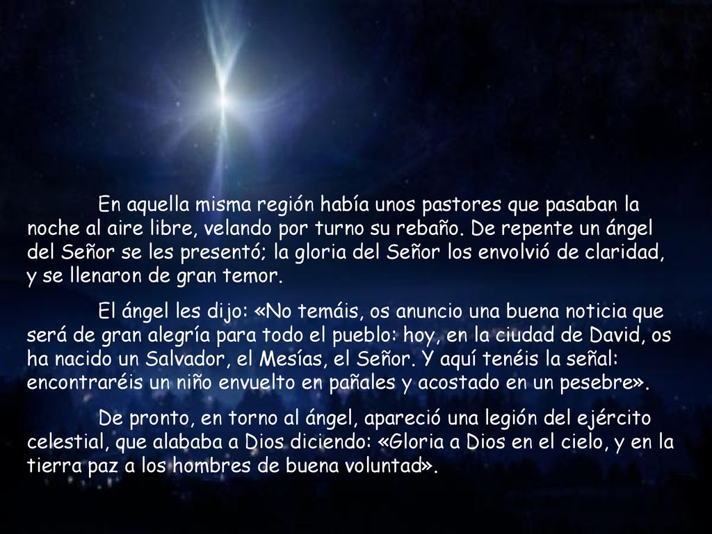 En aquella misma región había unos pastores que pasaban la noche al aire libre, velando por turno su rebaño. De repente un ángel del Señor se les presentó; la gloria del Señor los envolvió de claridad, y se llenaron de gran temor.