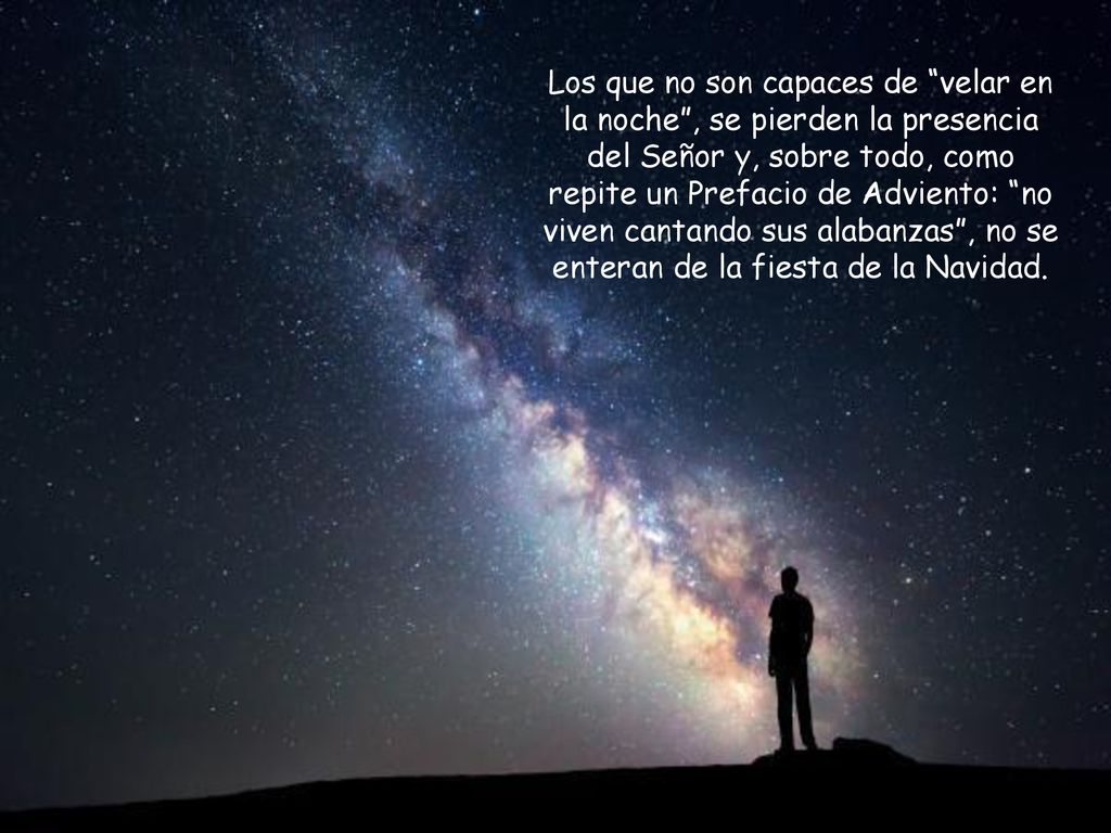 Los que no son capaces de velar en la noche , se pierden la presencia del Señor y, sobre todo, como repite un Prefacio de Adviento: no viven cantando sus alabanzas , no se enteran de la fiesta de la Navidad.