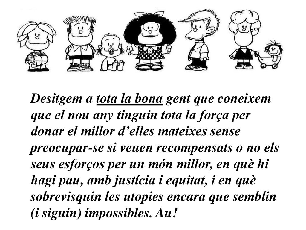 Desitgem a tota la bona gent que coneixem que el nou any tinguin tota la força per donar el millor d’elles mateixes sense preocupar-se si veuen recompensats o no els seus esforços per un món millor, en què hi hagi pau, amb justícia i equitat, i en què sobrevisquin les utopies encara que semblin (i siguin) impossibles.