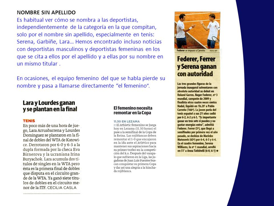 NOMBRE SIN APELLIDO Es habitual ver cómo se nombra a las deportistas, independientemente de la categoría en la que compitan, solo por el nombre sin apellido, especialmente en tenis: Serena, Garbiñe, Lara… Hemos encontrado incluso noticias con deportistas masculinos y deportistas femeninas en los que se cita a ellos por el apellido y a ellas por su nombre en un mismo titular .