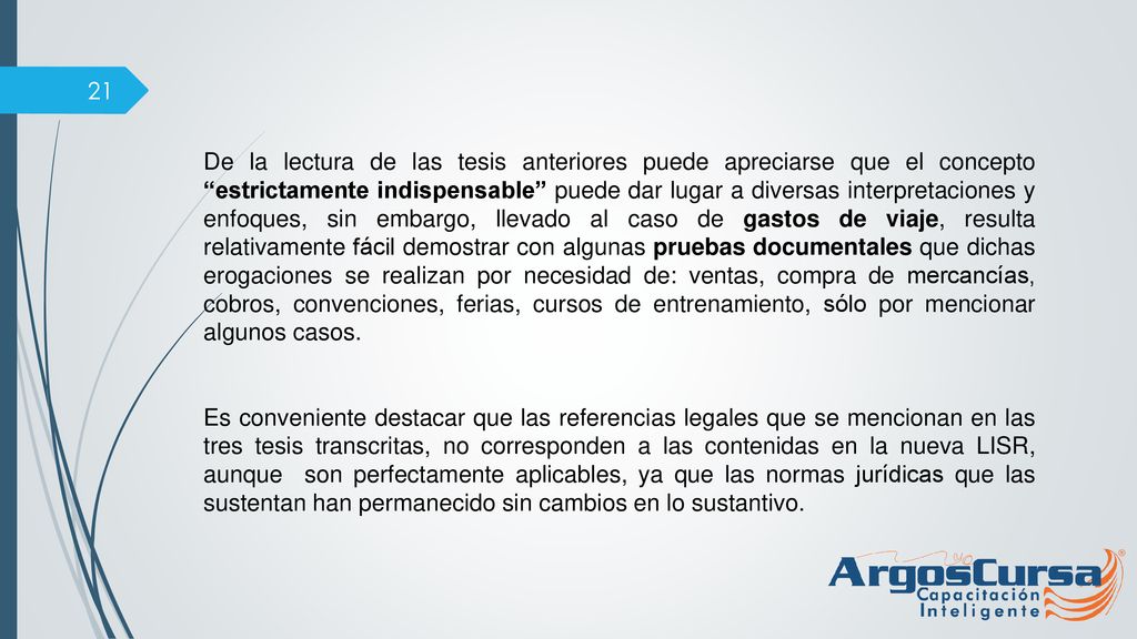 De la lectura de las tesis anteriores puede apreciarse que el concepto estrictamente indispensable puede dar lugar a diversas interpretaciones y enfoques, sin embargo, llevado al caso de gastos de viaje, resulta relativamente fácil demostrar con algunas pruebas documentales que dichas erogaciones se realizan por necesidad de: ventas, compra de mercancías, cobros, convenciones, ferias, cursos de entrenamiento, sólo por mencionar algunos casos.