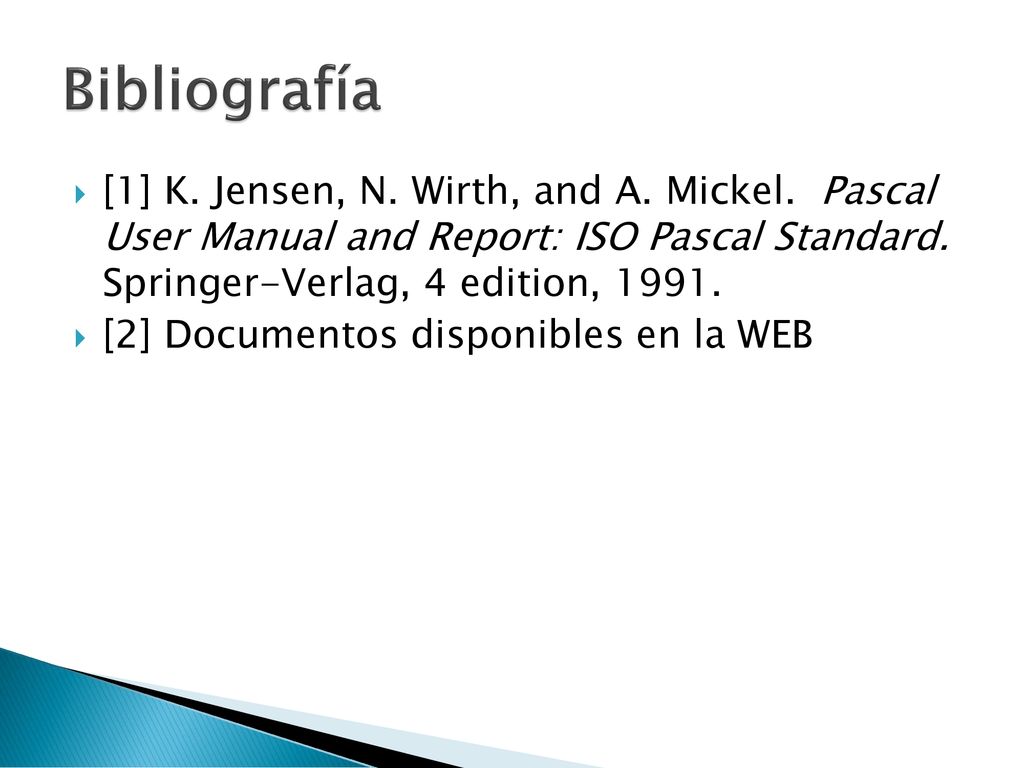 Bibliografía [1] K. Jensen, N. Wirth, and A. Mickel. Pascal User Manual and Report: ISO Pascal Standard. Springer-Verlag, 4 edition,