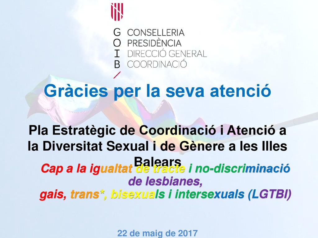 Gràcies per la seva atenció Pla Estratègic de Coordinació i Atenció a la Diversitat Sexual i de Gènere a les Illes Balears 22 de maig de 2017