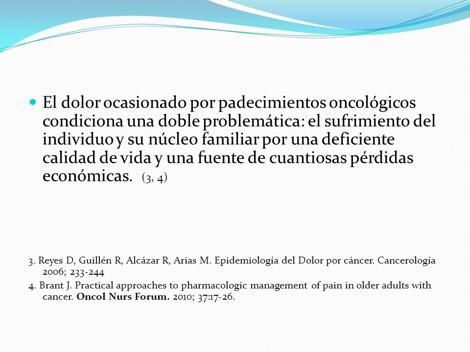 El dolor ocasionado por padecimientos oncológicos condiciona una doble problemática: el sufrimiento del individuo y su núcleo familiar por una deficiente calidad de vida y una fuente de cuantiosas pérdidas económicas. (3, 4)