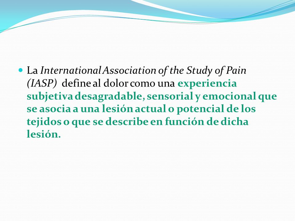 La International Association of the Study of Pain (IASP) define al dolor como una experiencia subjetiva desagradable, sensorial y emocional que se asocia a una lesión actual o potencial de los tejidos o que se describe en función de dicha lesión.